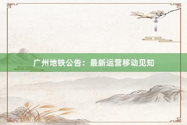 广州地铁公告：最新运营移动见知