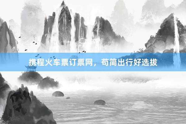 携程火车票订票网，苟简出行好选拔